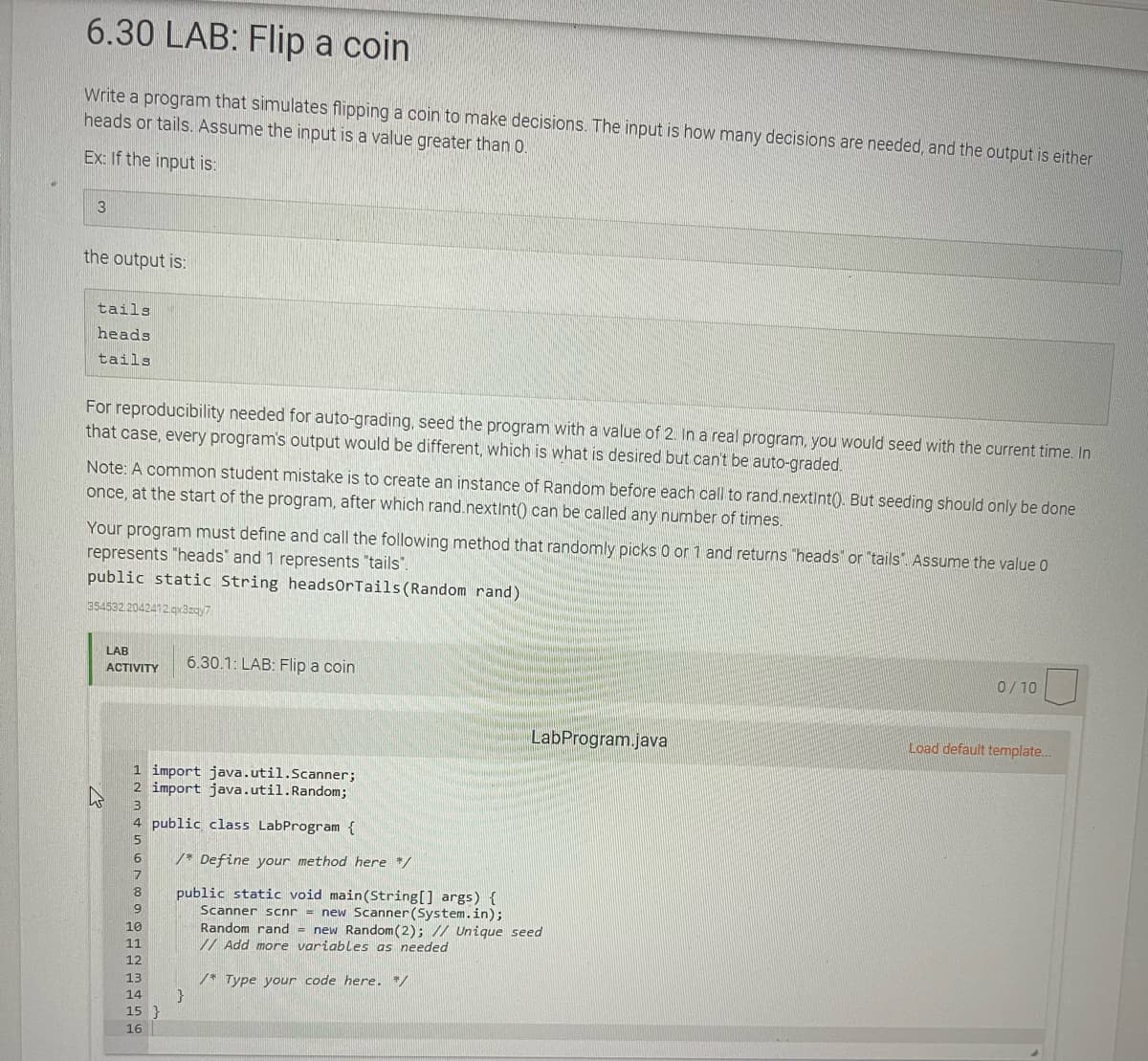 6.30 LAB: Flip a coin
Write a program that simulates flipping a coin to make decisions. The input is how many decisions are needed, and the output is either
heads or tails. Assume the input is a value greater than 0.
Ex: If the input is:
3
the output is:
tails
heads
tails
For reproducibility needed for auto-grading, seed the program with a value of 2. In a real program, you would seed with the current time. In
that case, every program's output would be different, which is what is desired but can't be auto-graded.
Note: A common student mistake is to create an instance of Random before each call to rand.nextint(). But seeding should only be done
once, at the start of the program, after which rand.nextint() can be called any number of times.
Your program must define and call the following method that randomly picks 0 or 1 and returns "heads" or "tails". Assume the value 0
represents "heads' and 1 represents "tails".
public static String headsOrTails(Random rand)
354532 2042412.gx3zay7
LAB
6.30.1: LAB: Flip a coin
0/10
ACTIVITY
LabProgram.java
Load default template.
1 import java.util.Scanner;
2 import java.util.Random;
4 public class LabProgram {
5
/* Define your method here */
7
public static void main(String[] args) {
Scanner scnr = new Scanner (System.in);
Random rand = new Random(2); // Unique seed
/ Add more variables as needed
8.
9.
10
11
12
13
/* Type your code here. */
14
15 }
16
