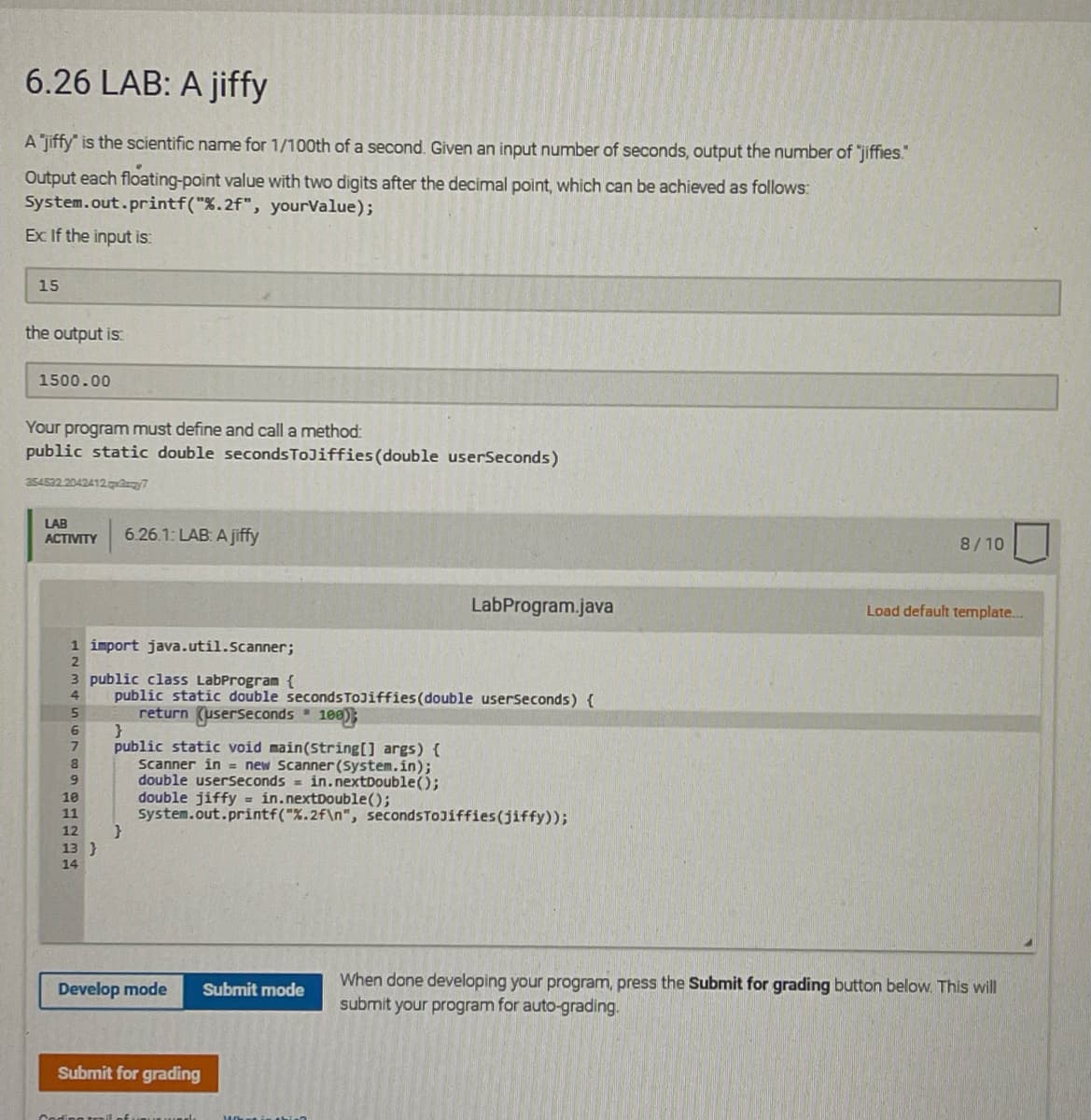 6.26 LAB: A jiffy
A jiffy" is the scientific name for 1/100th of a second. Given an input number of seconds, output the number of "jiffies.
Output each floating-point value with two digits after the decimal point, which can be achieved as follows:
System.out.printf("%.2f", yourValue);
Ex If the input is:
15
the output is:
1500.00
Your program must define and call a method:
public static double secondsToJiffies(double userSeconds)
a54522 2042412 7
LAB
ACTIVITY
6.26.1: LAB: A jiffy
8/10
LabProgram.java
Load default template...
1 import java.util.Scanner;
3 public class LabProgram {
public static double secondsToJiffies(double userseconds) {
return (userseconds 100)
}
public static void main(String[] args) {
Scanner in = new Scanner(System.in);
double userseconds = in.nextDouble();
double jiffy = in.nextDouble();
System.out.printf("%.2f\n", secondsToJiffies(jiffy));
4
6.
10
11
12
13 }
14
When done developing your program, press the Submit for grading button below. This will
submit your program for auto-grading.
Develop mode
Submit mode
Submit for grading
