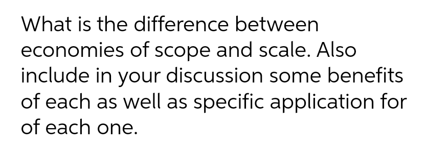 What is the difference between
economies of scope and scale. Also
include in your discussion some benefits
of each as well as specific application for
of each one.
