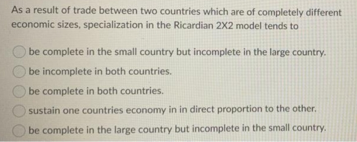 As a result of trade between two countries which are of completely different
economic sizes, specialization in the Ricardian 2X2 model tends to
be complete in the small country but incomplete in the large country.
be incomplete in both countries.
be complete in both countries.
isustain one countries economy in in direct proportion to the other.
be complete in the large country but incomplete in the small country.
