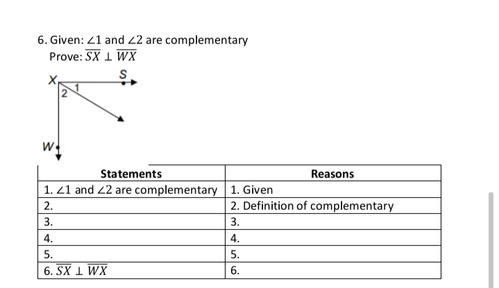 6. Given: 21 and 22 are complementary
Prove: SX 1 WX
W
Statements
1. 21 and 2 are complementary 1. Given
Reasons
2.
2. Definition of complementary
3.
3.
4.
4.
5.
5.
6. SX 1 WX
6.
