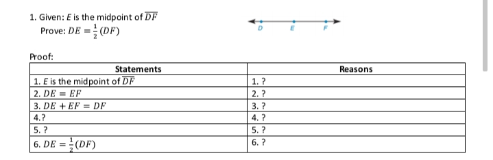 1. Given: E is the midpoint of DF
Prove: DE = (DF)
Proof:
Statements
Reasons
1. E is the midpoint of DF
2. DE = EF
3. DE + EF = DF
1. ?
2. ?
3. ?
4.?
4. ?
5. ?
5. ?
6. DE = }(DF)
6. ?
