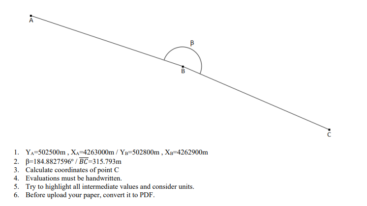 B
1. YA=502500m , Xa=4263000m / YB=502800m , XB=4262900m
2. B=184.8827596° / BC=315.793m
3. Calculate coordinates of point C
4. Evaluations must be handwritten.
5. Try to highlight all intermediate values and consider units.
6. Before upload your paper, convert it to PDF.
