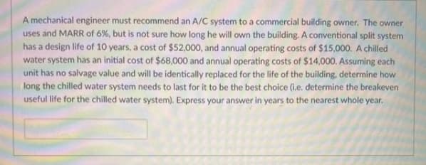 A mechanical engineer must recommend an A/C system to a commercial building owner. The owner
uses and MARR of 6%, but is not sure how long he will own the building. A conventional split system
has a design life of 10 years, a cost of $52,000, and annual operating costs of $15,000. A chilled
water system has an initial cost of $68,000 and annual operating costs of $14,000. Assuming each
unit has no salvage value and will be identically replaced for the life of the building, determine how
long the chilled water system needs to last for it to be the best choice (i.e. determine the breakeven
useful life for the chilled water system). Express your answer in years to the nearest whole year.
