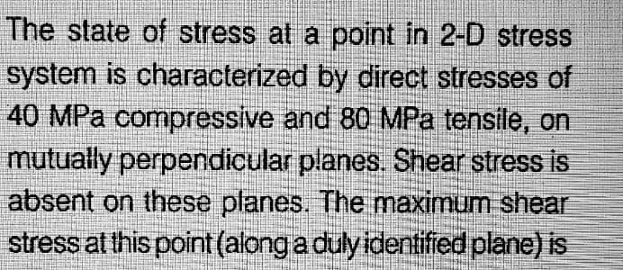 The state of stress at a point in 2-D stress
system is characterized by direct stresses of
40 MPa compressive and 80 MPa tensile, on
mutually perpendicular planes. Shear stress is
absent on these planes. The maximum shear
stress at this point (along a duly identified plane) is