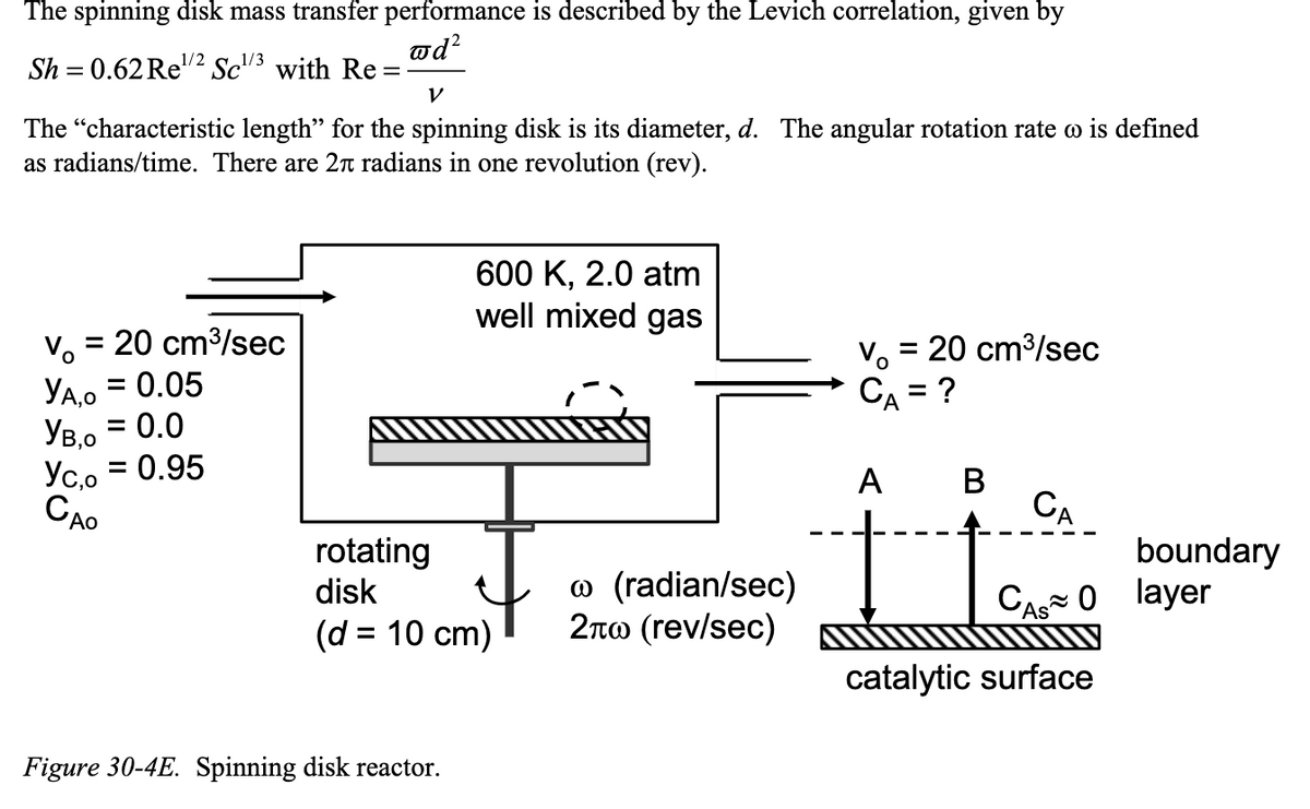 The spinning disk mass transfer performance is described by the Levich correlation, given by
@d²
Sh = 0.62 Re¹/2 Sc¹/3 with Re=
V
The "characteristic length" for the spinning disk is its diameter, d. The angular rotation rate o is defined
as radians/time. There are 2 radians in one revolution (rev).
V₁ = = 20 cm³/sec
YA,O = 0.05
Ув,0 = 0.0
Yc,o= 0.95
CAO
600 K, 2.0 atm
well mixed gas
rotating
disk
(d = 10 cm)
Figure 30-4E. Spinning disk reactor.
(radian/sec)
2л (rev/sec)
V₁ = 20 cm³/sec
CA = ?
А
A B
CA
I love
CA 0
catalytic surface
boundary
layer
