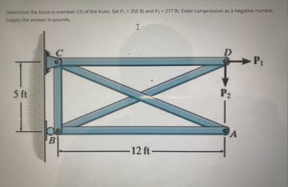 Determine the force in member CD of the truss. Set P₁ = 350 lb and P₂ = 277 lb. Enter compression as a negative number.
Supply the answer in pounds.
I
5 ft
B
-12 ft-
P₂
A
P₁