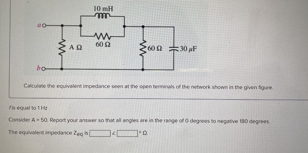 ao
bo
ΑΩ
10 mH
m
60 Ω
www
60 230 μF
Calculate the equivalent impedance seen at the open terminals of the network shown in the given figure.
fis equal to 1 Hz
Consider A = 50. Report your answer so that all angles are in the range of 0 degrees to negative 180 degrees.
The equivalent impedance Zeq is [
1° Q.