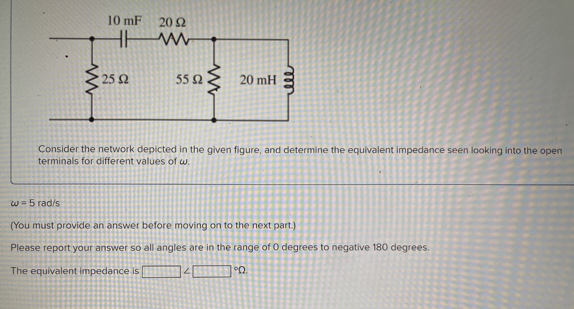 www
10 mF 20 92
HH
www
25 92
55 Ω
20 mH
Consider the network depicted in the given figure, and determine the equivalent impedance seen looking into the open
terminals for different values of w.
2
ell
w = 5 rad/s
(You must provide an answer before moving on to the next part.)
Please report your answer so all angles are in the range of 0 degrees to negative 180 degrees.
The equivalent impedance is
°22.