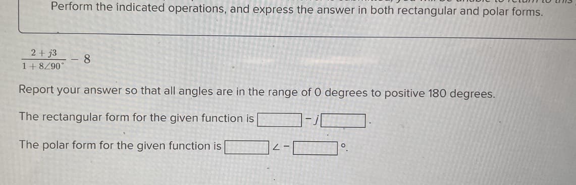 Perform the indicated operations, and express the answer in both rectangular and polar forms.
2+j3
1+8/90°
Report your answer so that all angles are in the range of 0 degrees to positive 180 degrees.
The rectangular form for the given function is
The polar form for the given function is
8
2-
O