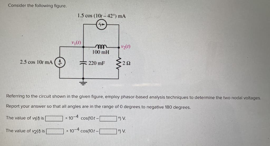 Consider the following figure.
2.5 cos 10 mA (
The value of v₁(t) is
The value of v2(1) is
1.5 cos (101-42°) mA
X
V₁ (1)
m
100 mH
Referring to the circuit shown in the given figure, employ phasor-based analysis techniques to determine the two nodal voltages.
Report your answer so that all angles are in the range of 0 degrees to negative 180 degrees.
220 mF
* 10-4
10-4 cos(10t-
1₂(1)
cos(10t-
292
°) V.
1°) V.