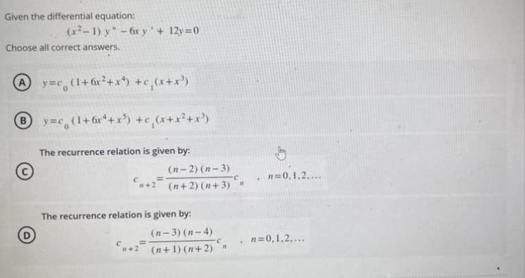 Given the differential equation:
(x²-1) y" - 6x y' +12y=0
Choose all correct answers.
Ay=c(1+6x²+x¹) +c₁(x+x³)
By=c (1+6x¹+x³) +c₁(x+x²+x²³)
The recurrence relation is given by:
The recurrence relation is given by:
С
=
(n-2)(n-3)
C
(n+2)(n+3) "
n+2²
(n-3)(n-4)
C
(n+1)(n+2) -
n=0,1,2,...
. n=0,1,2,...