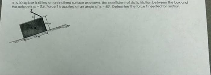 3. A 30-kg box is sitting on an inclined surface as shown. The coefficient of static friction between the box and
the surface is = 0.6. Force T is applied at an angle of a = 60°. Determine the force I needed for motion.
Ov
05m