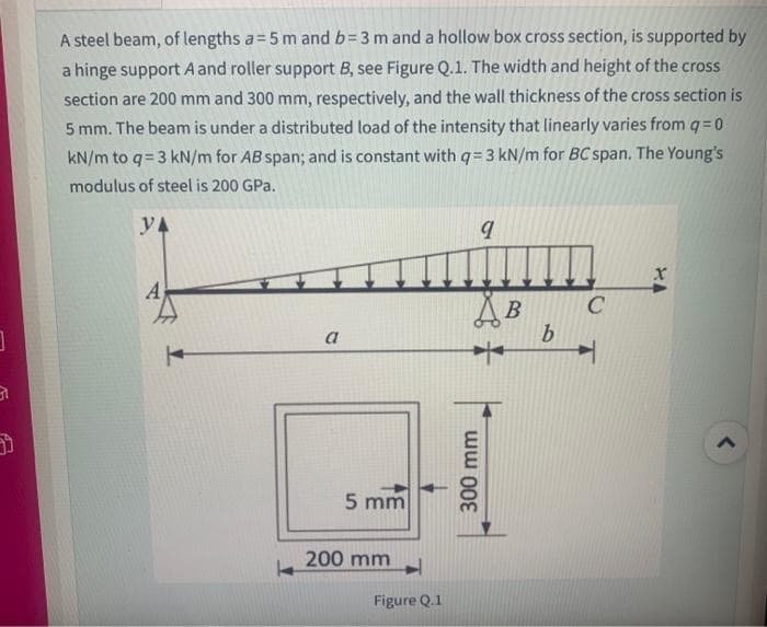 31
A steel beam, of lengths a=5 m and b=3 m and a hollow box cross section, is supported by
a hinge support A and roller support B, see Figure Q.1. The width and height of the cross
section are 200 mm and 300 mm, respectively, and the wall thickness of the cross section is
5 mm. The beam is under a distributed load of the intensity that linearly varies from q=0
kN/m to q=3 kN/m for AB span; and is constant with q=3 kN/m for BC span. The Young's
modulus of steel is 200 GPa.
YA
a
5 mm
200 mm
Figure Q.1
9
AB
300 mm
b
C