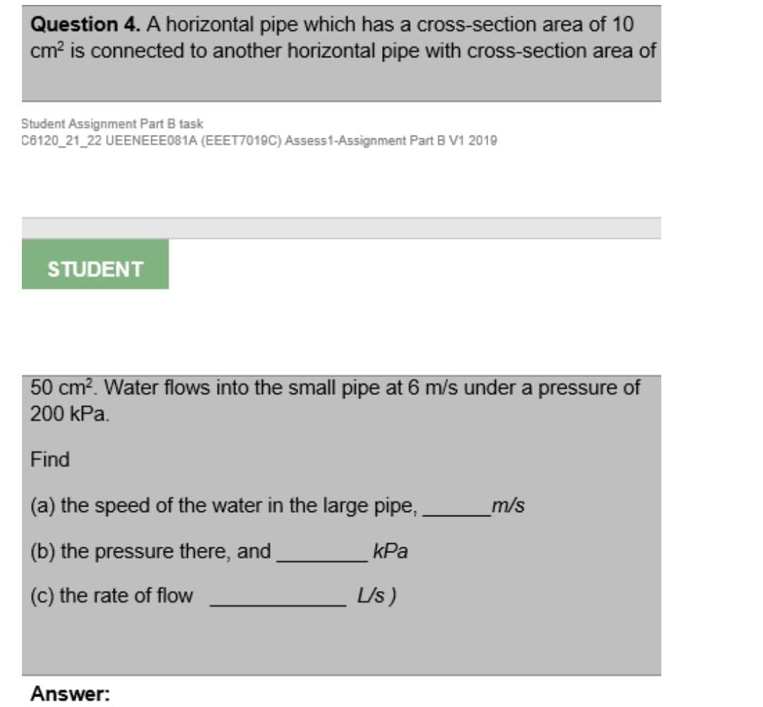 Question 4. A horizontal pipe which has a cross-section area of 10
cm? is connected to another horizontal pipe with cross-section area of
Student Assignment Part B task
C8120_21_22 UEENEEE081A (EEET7019C) Assess1-Assignment Part B V1 2019
STUDENT
50 cm². Water flows into the small pipe at 6 m/s under a pressure of
200 kPa.
Find
(a) the speed of the water in the large pipe,
m/s
(b) the pressure there, and
kPa
(c) the rate of flow
L/s)
Answer:
