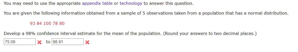 You may need to use the appropriate appendix table or technology to answer this question.
You are given the following information obtained from a sample of 5 observations taken from a population that has a normal distribution.
93 84 100 78 80
Develop a 98% confidence interval estimate for the mean of the population. (Round your answers to two decimal places.)
75.09
X to 98.91