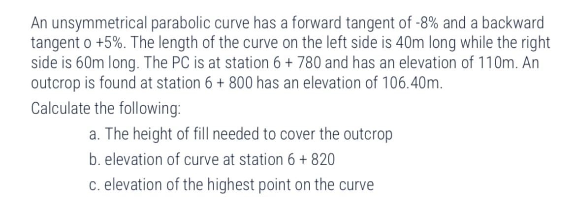 An unsymmetrical parabolic curve has a forward tangent of -8% and a backward
tangent o +5%. The length of the curve on the left side is 40m long while the right
side is 60m long. The PC is at station 6 + 780 and has an elevation of 110m. An
outcrop is found at station 6 + 800 has an elevation of 106.40m.
Calculate the following:
a. The height of fill needed to cover the outcrop
b. elevation of curve at station 6 + 820
c. elevation of the highest point on the curve
