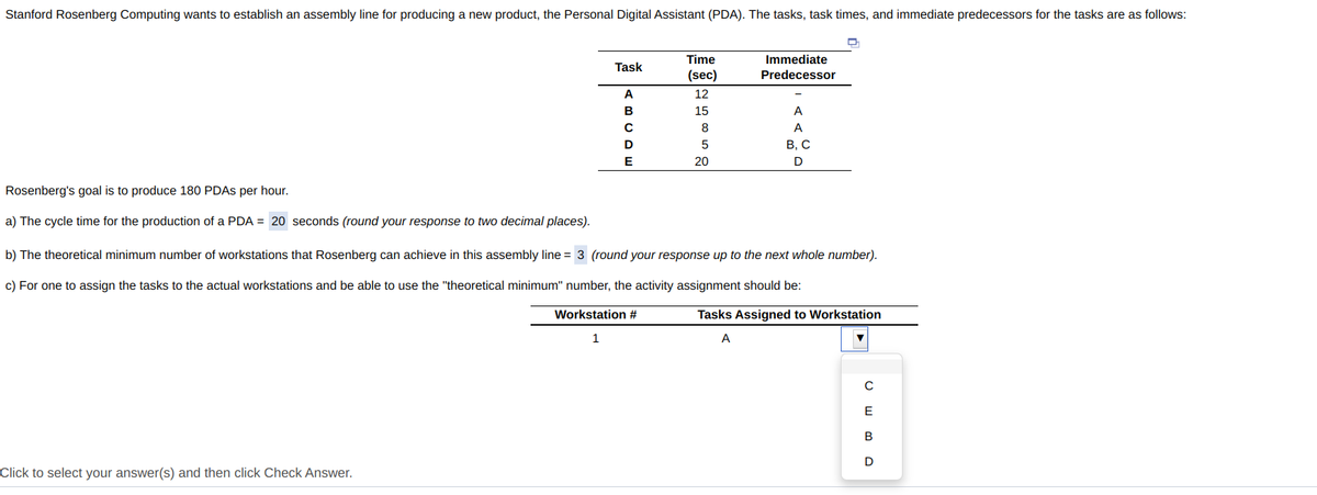 Stanford Rosenberg Computing wants to establish an assembly line for producing a new product, the Personal Digital Assistant (PDA). The tasks, task times, and immediate predecessors for the tasks are as follows:
Time
Immediate
Task
(sec)
Predecessor
A
12
15
A
8
A
5
В, С
20
D
Rosenberg's goal is to produce 180 PDAS per hour.
a) The cycle time for the production of a PDA = 20 seconds (round your response to two decimal places).
b) The theoretical minimum number of workstations that Rosenberg can achieve in this assembly line = 3 (round your response up to the next whole number).
c) For one to assign the tasks to the actual workstations and be able to use the "theoretical minimum" number, the activity assignment should be:
Workstation #
Tasks Assigned to Workstation
1
A
E
В
Click to select your answer(s) and then click Check Answer.
(BCDE
