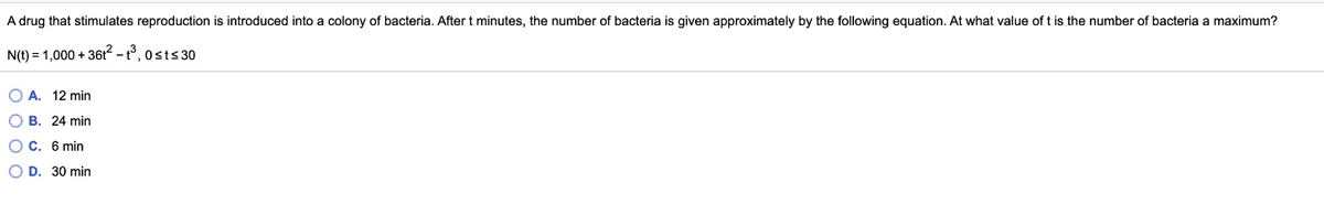 A drug that stimulates reproduction is introduced into a colony of bacteria. After t minutes, the number of bacteria is given approximately by the following equation. At what value of t is the number of bacteria a maximum?
N(t) = 1,000 + 36t2 - t°, 0sts 30
O A. 12 min
O B. 24 min
O C. 6 min
O D. 30 min

