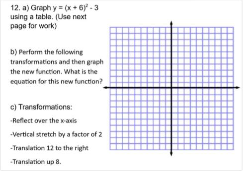 12. a) Graph y = (x+ 6)° - 3
using a table. (Use next
page for work)
b) Perform the following
transformations and then graph
the new function. What is the
equation for this new function?
c) Transformations:
-Reflect over the x-axis
-Vertical stretch by a factor of 2
-Translation 12 to the right
-Translation up 8.
