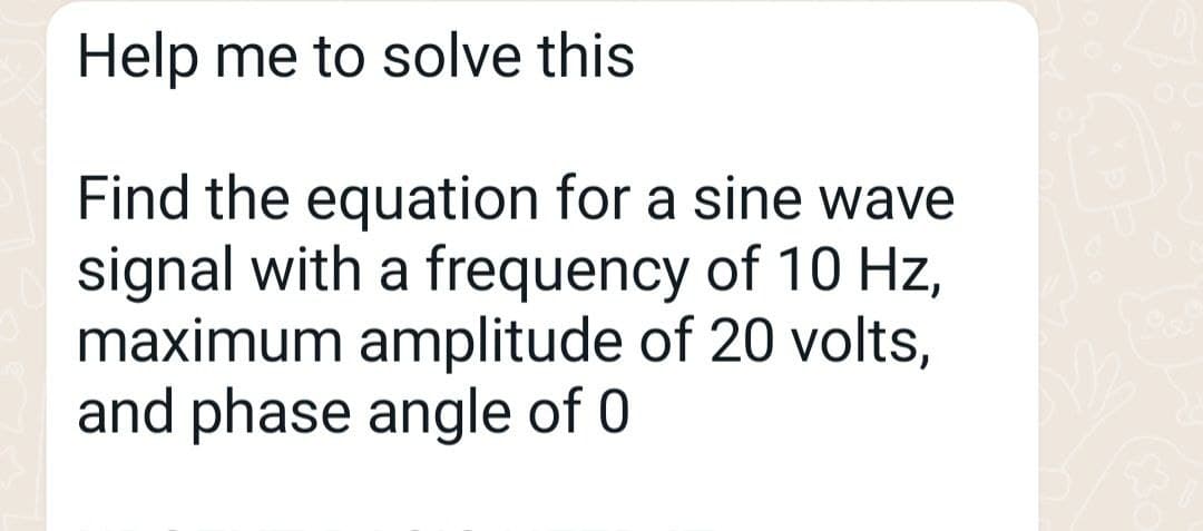 Help me to solve this
Find the equation for a sine wave
signal with a frequency of 10 Hz,
maximum amplitude of 20 volts,
and phase angle of 0
