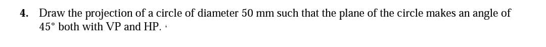 4. Draw the projection of a circle of diameter 50 mm such that the plane of the circle makes an angle of
45° both with VP and HP.