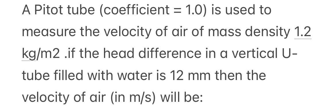 A Pitot tube (coefficient = 1.0) is used to
measure the velocity of air of mass density 1.2
kg/m2 .if the head difference in a vertical U-
tube filled with water is 12 mm then the
velocity of air (in m/s) will be: