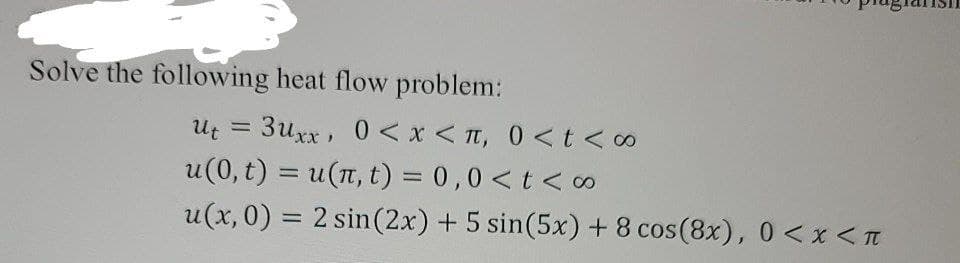 Solve the following heat flow problem:
3uxx, 0< x < T, 0 <t <∞
u(0, t) = u(n, t) = 0,0 <t < o
u(x, 0) = 2 sin(2x) +5 sin(5x) + 8 cos(8x), 0<x<T
Ut =
%3D
%3D
%3D
