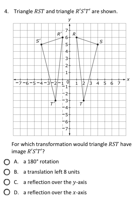 4. Triangle RST and triangle R'S'T' are shown.
y
-7-
R'
R
6-
s'
5-
-4+
3+
2+
1-
-7-6-5-4-3-2/-i 0
i 2 /3 4 5 6 7
-2+
-3+
T
-4
-5-
-6+
--7-
For which transformation would triangle RST have
image R'S'T'?
A. a 180° rotation
В.
a translation left 8 units
С.
a reflection over the y-axis
O D. a reflection over the x-axis
ト
ト
