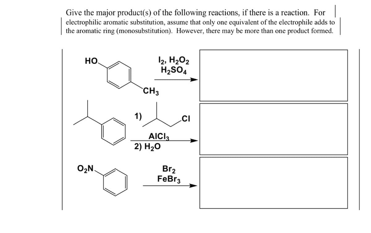 Give the major product(s) of the following reactions, if there is a reaction. For
electrophilic aromatic substitution, assume that only one equivalent of the electrophile adds to
the aromatic ring (monosubstitution). However, there may be more than one product formed.
12, H2O2
H2SO4
HO
CH3
1)
AICI
2) H2O
O2N.
Br2
FeBr3
