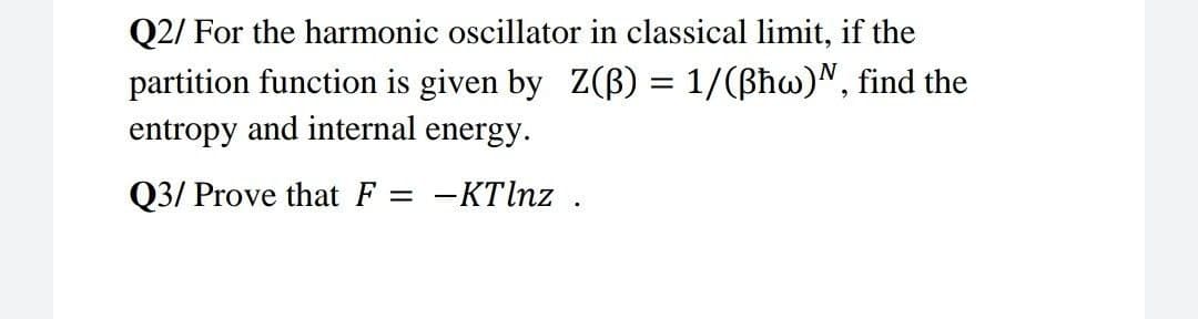 Q2/ For the harmonic oscillator in classical limit, if the
partition function is given by Z(B) = 1/(ßħw)N, find the
entropy and internal energy.
Q3/ Prove that F =
-KTlnz .
