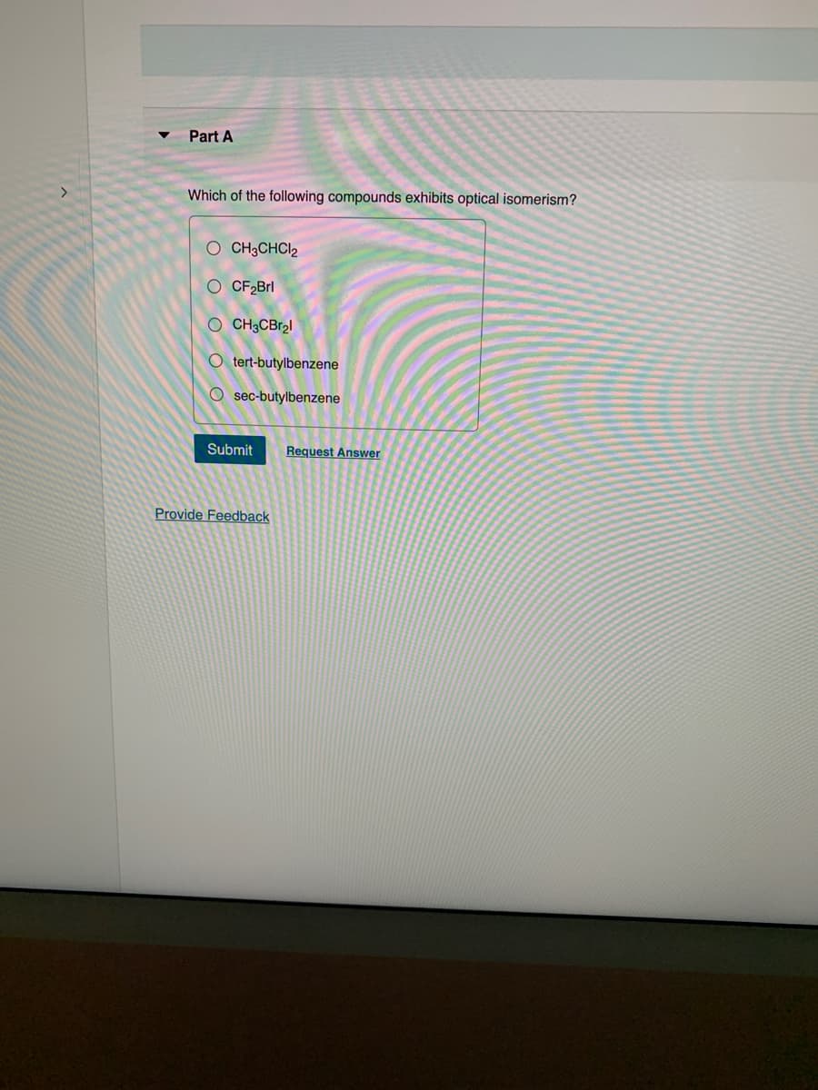 >
Part A
Which of the following compounds exhibits optical isomerism?
O CH3CHC1₂
O CF₂Brl
OCH3CBr₂l
O tert-butylbenzene
Osec-butylbenzene
Submit
Provide Feedback
Request Answer