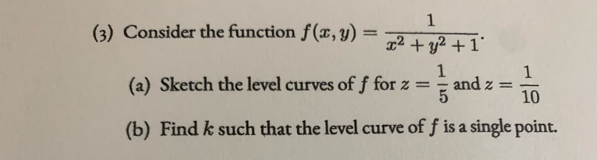 1
(3) Consider the function f(x, Y) = 72+ y? +1'
1
(a) Sketch the level curves off for z =
1
and z =
10
(b) Find k such that the level curve of f is a single point.

