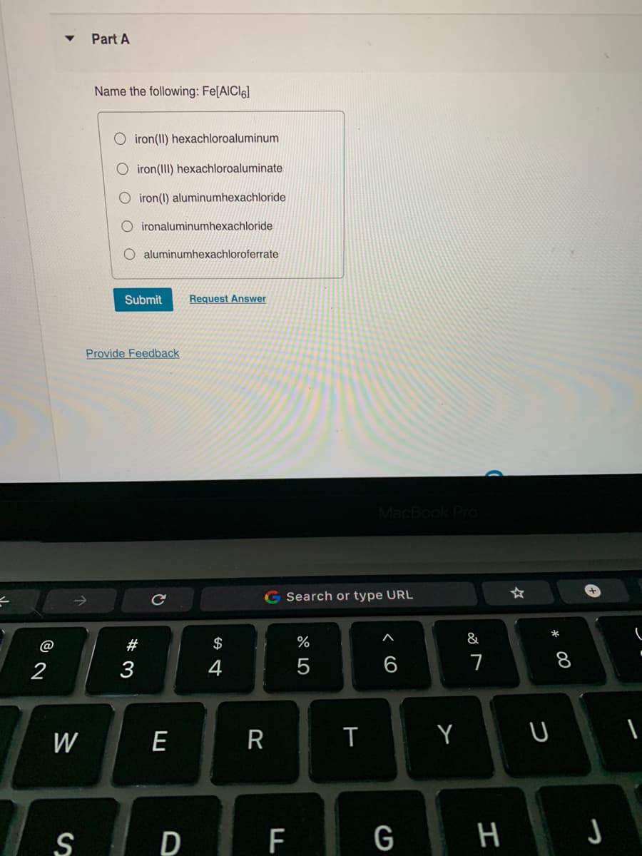 2
W
S
Part A
Name the following: Fe[AICI6]
iron(II) hexachloroaluminum
O iron(III) hexachloroaluminate
O iron (1) aluminumhexachloride
OO
Oironaluminumhexachloride
O aluminumhexachloroferrate
Submit Request Answer
Provide Feedback
#3
с
E
S4
$
G Search or type URL
R
%
5
D F
MacBook Pro
T
G
&
7
* 00
H
8
Y U
J
1