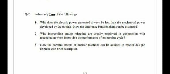 Q-2: Solve only Two of the followings:
1- Why does the electric power generated always be less than the mechanical power
developed by the turbine? How the difference between them can be estimated?
2- Why intercooling and/or reheating are usually employed in conjunction with
regeneration when improving the performance of gas turbine cycle?
3- How the harmful effects of nuclear reactions can be avoided in reactor design?
Explain with brief description.
1-2
