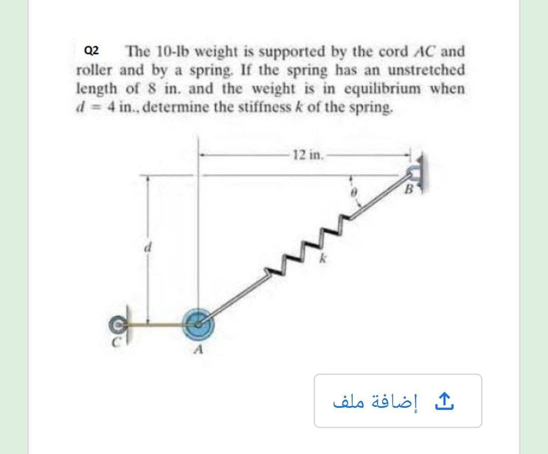 Q2 The 10-lb weight is supported by the cord AC and
roller and by a spring. If the spring has an unstretched
length of 8 in. and the weight is in equilibrium when
d = 4 in., determine the stiffness k of the spring.
12 in.-
إضافة ملف
