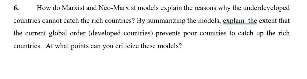 6.
How do Marxist and Neo-Marxist models explain the reasons why the underdeveloped
countries cannot catch the rich countries? By summarizing the models, explain the extent that
the current global order (developed countries) prevents poor countries to catch up the rich
countries. At what points can you criticize these models?
