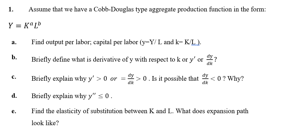 1.
Assume that we have a Cobb-Douglas type aggregate production function in the form:
Y = KªL®
Find output per labor; capital per labor (y=Y/ L and k= K/L ).
а.
b.
Briefly define what is derivative of y with respect to k or y' or ?
dk
dy
dy
> 0. Is it possible that
< 0 ? Why?
с.
Briefly explain why y' > 0 or =
dk
dk
d.
Briefly explain why y" < 0.
Find the elasticity of substitution between K and L. What does expansion path
е.
look like?
