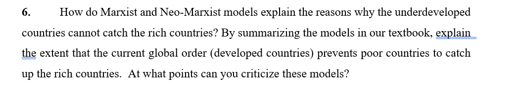 6.
How do Marxist and Neo-Marxist models explain the reasons why the underdeveloped
countries cannot catch the rich countries? By summarizing the models in our textbook, explain
the extent that the current global order (developed countries) prevents poor countries to catch
up the rich countries. At what points can you criticize these models?
