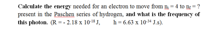 Calculate the energy needed for an electron to move from n¡ = 4 to ng = ?
present in the Paschen series of hydrogen, and what is the frequency of
this photon. (R = - 2.18 x 10-18 J,
h = 6.63 x 10-34 J.s).
