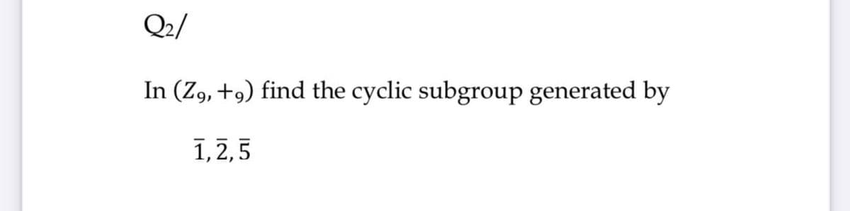 Q2/
In (Z9, +9) find the cyclic subgroup generated by
1,2,5
