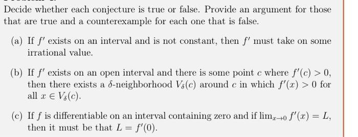 Decide whether each conjecture is true or false. Provide an argument for those
that are true and a counterexample for each one that is false.
(a) If f' exists on an interval and is not constant, then f' must take on some
irrational value.
(b) If f' exists on an open interval and there is some point e where f"(c) > 0,
then there exists a d-neighborhood Vi(c) around c in which f'(x) > 0 for
all r E Vs(c).
(c) If f is differentiable on an interval containing zero and if lim, 0 f'(x) = L,
then it must be that L = f'(0).
