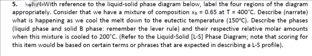 5. hařreloWith reference to the liquid-solid phase diagram below, label the four regions of the diagram
appropriately. Consider that we have a mixture of composition xâ = 0.65 at T = 400°C. Describe (narrate)
what is happening as we cool the melt down to the eutectic temperature (150°C). Describe the phases
(liquid phase and solid B phase: remember the lever rule) and their respective relative molar amounts
when this mixture is cooled to 200°C. (Refer to the Liquid-Solid [L-S] Phase Diagram; note that scoring for
this item would be based on certain terms or phrases that are expected in describing a L-S profile).
