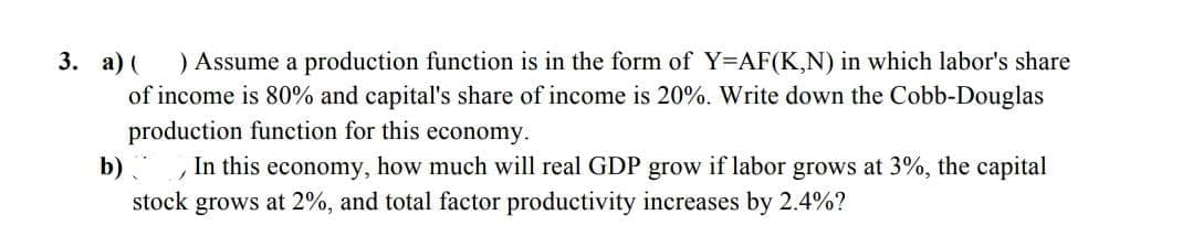 ) Assume a production function is in the form of Y=AF(K,N) in which labor's share
of income is 80% and capital's share of income is 20%. Write down the Cobb-Douglas
production function for this economy.
In this economy, how much will real GDP grow if labor grows at 3%, the capital
stock grows at 2%, and total factor productivity increases by 2.4%?
3. а) (
b)
