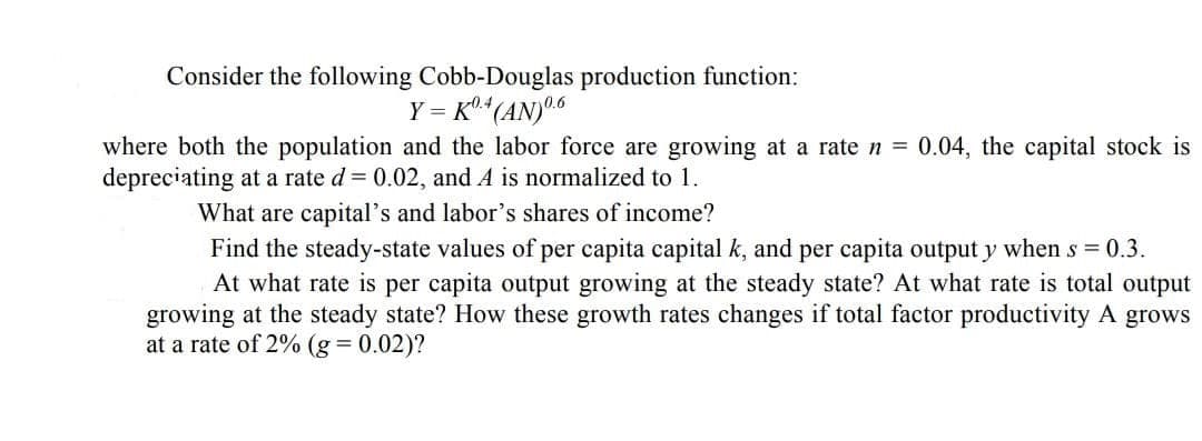 Consider the following Cobb-Douglas production function:
Y = K (AN)6
K0.4
where both the population and the labor force are growing at a rate n = 0.04, the capital stock is
depreciating at a rate d = 0.02, and A is normalized to 1.
What are capital's and labor's shares of income?
Find the steady-state values of per capita capital k, and per capita output y when s = 0.3.
At what rate is per capita output growing at the steady state? At what rate is total output
growing at the steady state? How these growth rates changes if total factor productivity A grows
at a rate of 2% (g = 0.02)?
