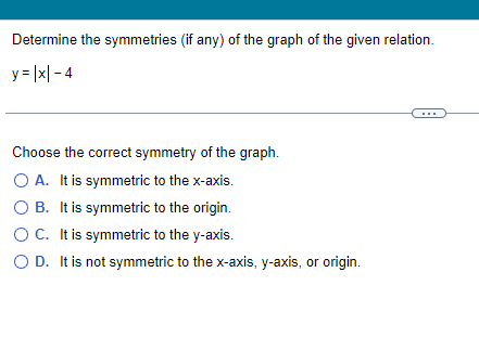 Determine the symmetries (if any) of the graph of the given relation.
y = |x|-4
Choose the correct symmetry of the graph.
O A. It is symmetric to the x-axis.
O B. It is symmetric to the origin.
O C. It is symmetric to the y-axis.
O D. It is not symmetric to the x-axis, y-axis, or origin.