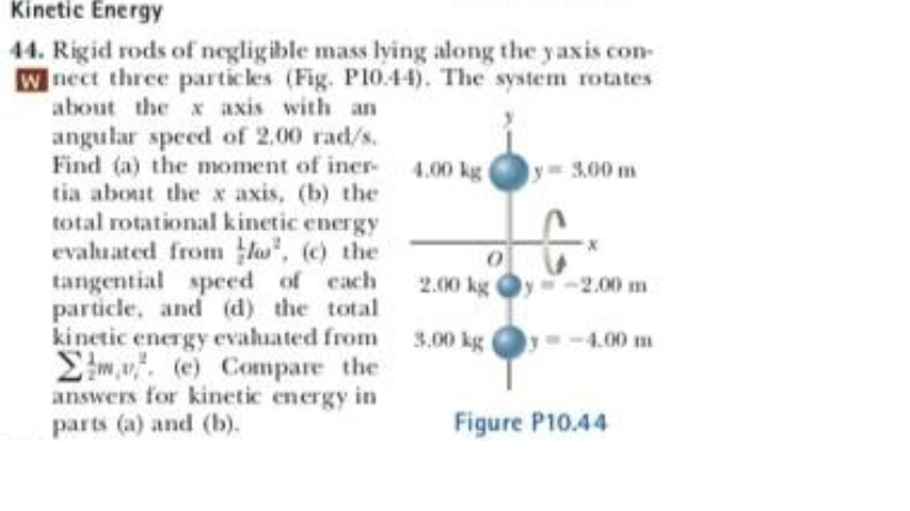 Kinetic Energy
44. Rigid rods of negligible mass lying along the y axis con-
W nect three particles (Fig. P10.44). The system rotates
about the x axis with an
angular speed of 2,00 rad/s.
Find (a) the moment of iner-
tia about the x axis, (b) the
total rotational kinetic energy
evaluated from lo, (c) the
tangential speed of cach
particle, and (d) the total
kinetic energy evaluated from 3.00 kg
Eim,u. (e) Compare the
answers for kinetic energy in
4.00 kg
y 3.00 m
2.00 kg y-2.00 m
4.00 m
parts (a) and (b).
Figure P10.44
