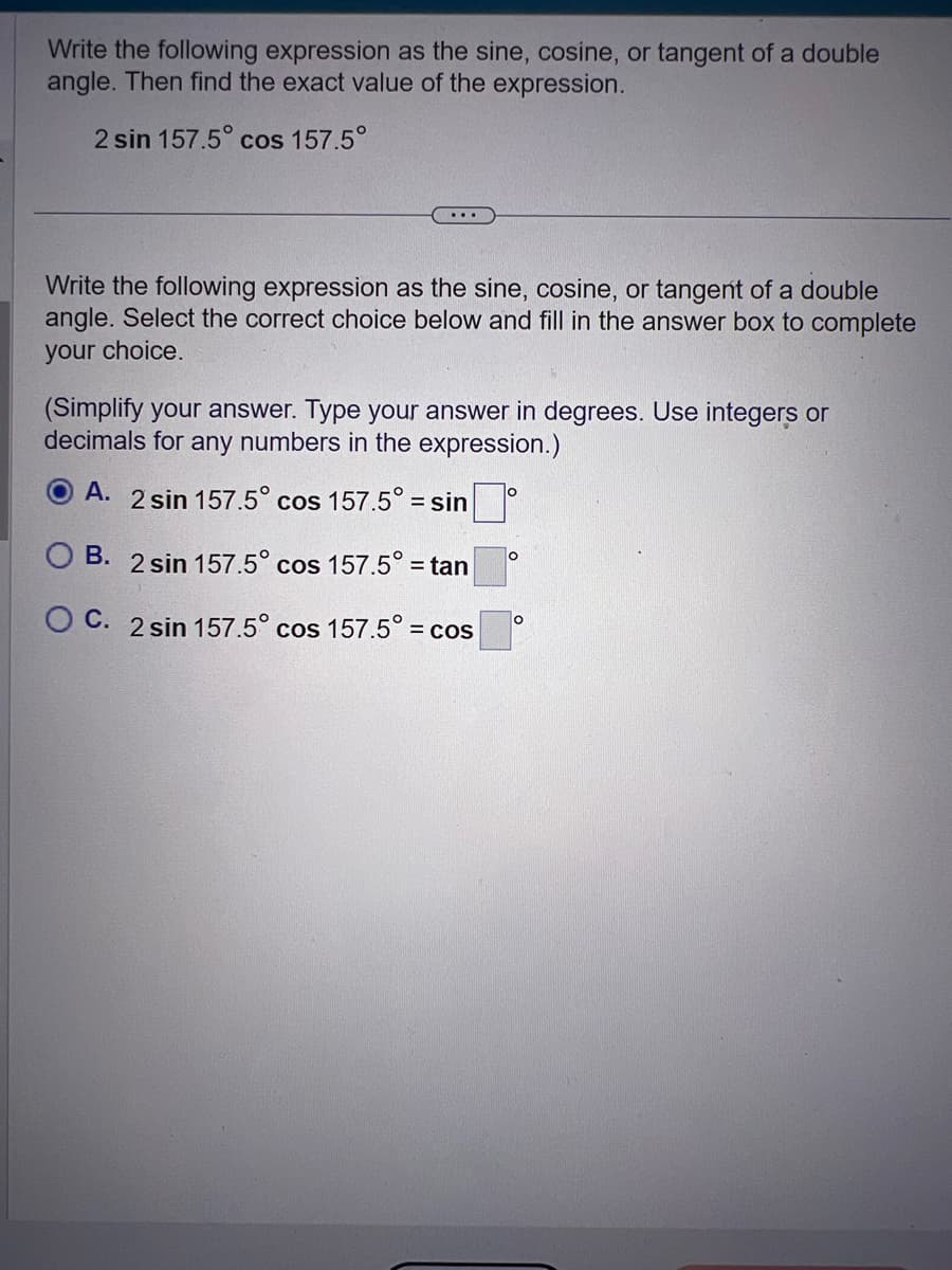 Write the following expression as the sine, cosine, or tangent of a double
angle. Then find the exact value of the expression.
2 sin 157.5° cos 157.5°
...
Write the following expression as the sine, cosine, or tangent of a double
angle. Select the correct choice below and fill in the answer box to complete
your choice.
(Simplify your answer. Type your answer in degrees. Use integers or
decimals for any numbers in the expression.)
A. 2 sin 157.5° cos 157.5° = sin
B. 2 sin 157.5° cos 157.5° = tan
OC. 2 sin 157.5° cos 157.5° =
= COS
O
O