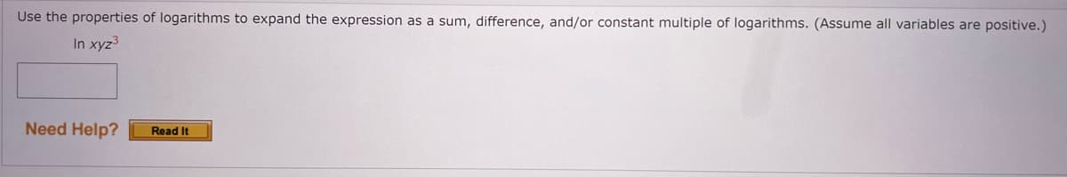 Use the properties of logarithms to expand the expression as a sum, difference, and/or constant multiple of logarithms. (Assume all variables are positive.)
In xyz³
Need Help?
Read It