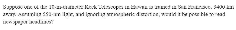 Suppose one of the 10-m-diameter Keck Telescopes in Hawaii is trained in San Francisco, 3400 km
away. Assuming 550-nm light, and ignoring atmospheric distortion, would it be possible to read
newspaper headlines?